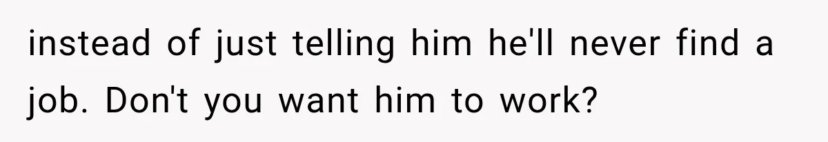 instead of just telling him he'll never find a job. Don't you want him to work?