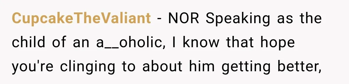 CupcakeTheValiant − NOR Speaking as the child of an a__oholic, I know that hope you're clinging to about him getting better,