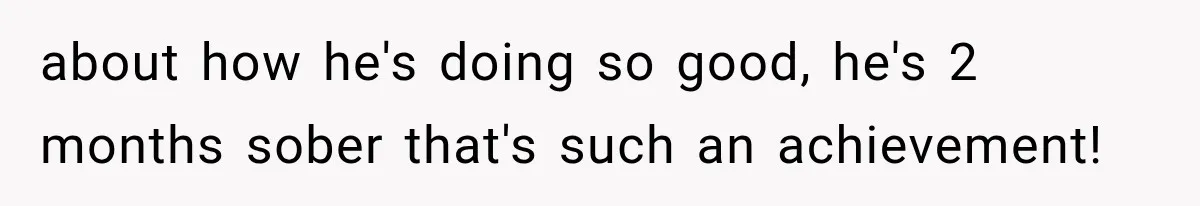 about how he's doing so good, he's 2 months sober that's such an achievement!
