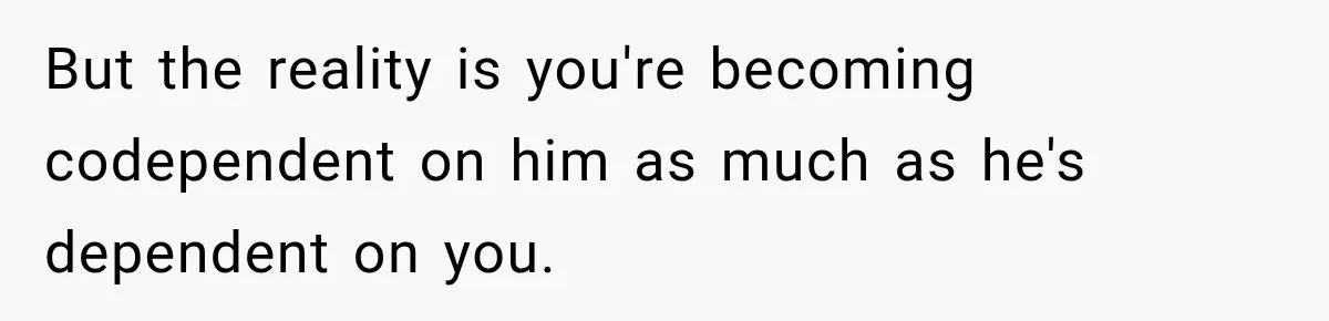 But the reality is you're becoming codependent on him as much as he's dependent on you.