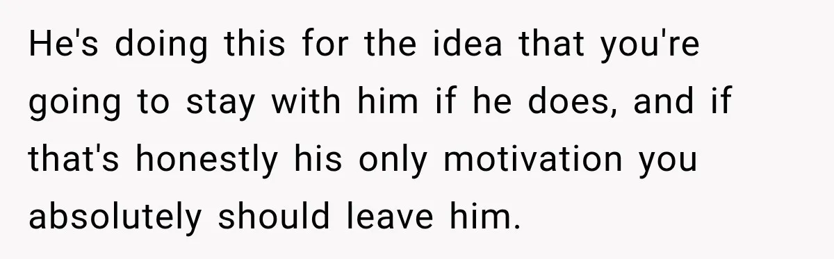 He's doing this for the idea that you're going to stay with him if he does, and if that's honestly his only motivation you absolutely should leave him.