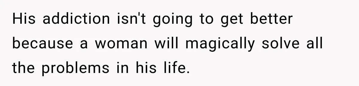 His addiction isn't going to get better because a woman will magically solve all the problems in his life.