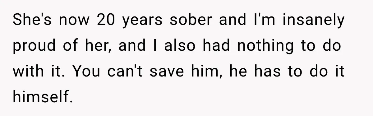 She's now 20 years sober and I'm insanely proud of her, and I also had nothing to do with it. You can't save him, he has to do it himself.