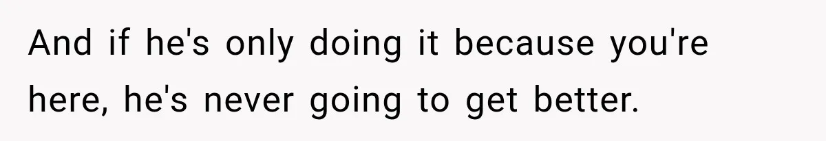 And if he's only doing it because you're here, he's never going to get better.