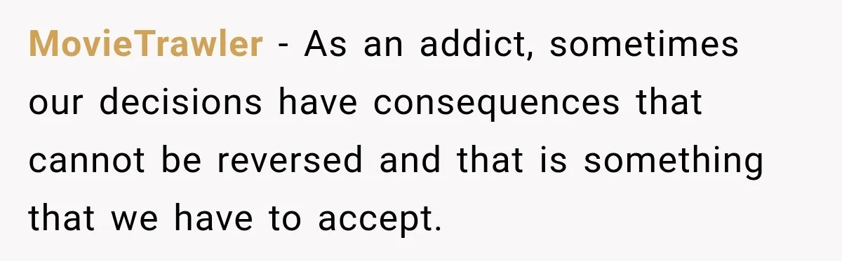 MovieTrawler − As an addict, sometimes our decisions have consequences that cannot be reversed and that is something that we have to accept.