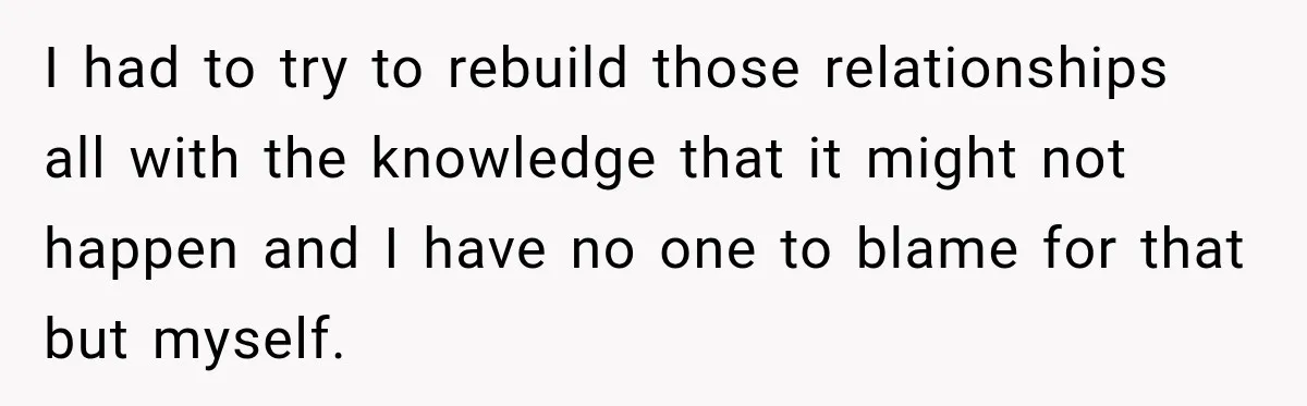 I had to try to rebuild those relationships all with the knowledge that it might not happen and I have no one to blame for that but myself.