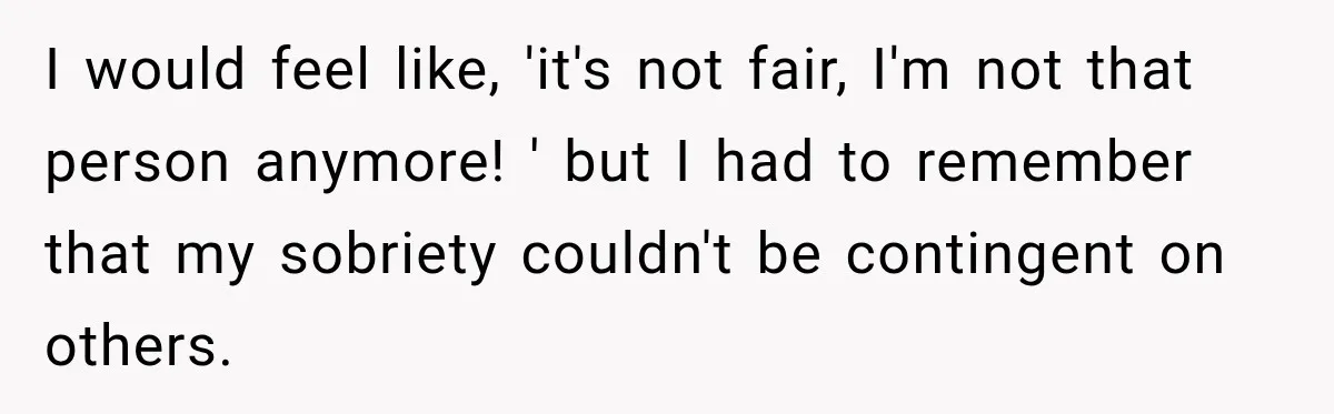 I would feel like, 'it's not fair, I'm not that person anymore! ' but I had to remember that my sobriety couldn't be contingent on others.