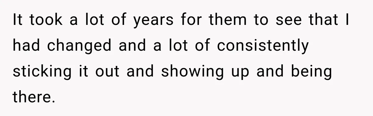 It took a lot of years for them to see that I had changed and a lot of consistently sticking it out and showing up and being there.