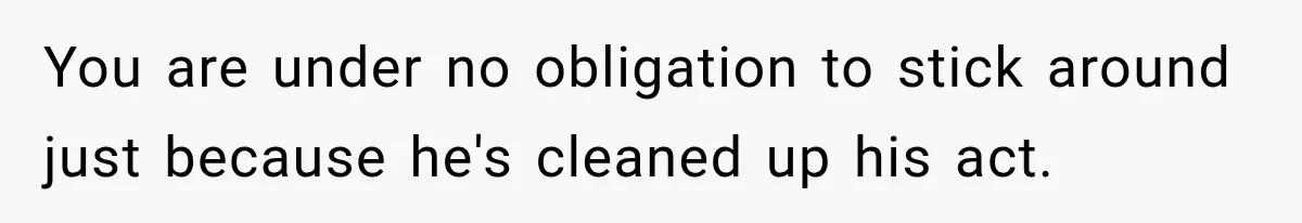 You are under no obligation to stick around just because he's cleaned up his act.