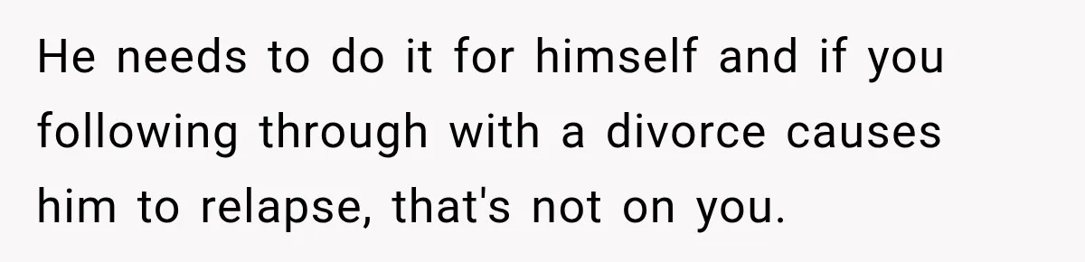 He needs to do it for himself and if you following through with a divorce causes him to relapse, that's not on you.