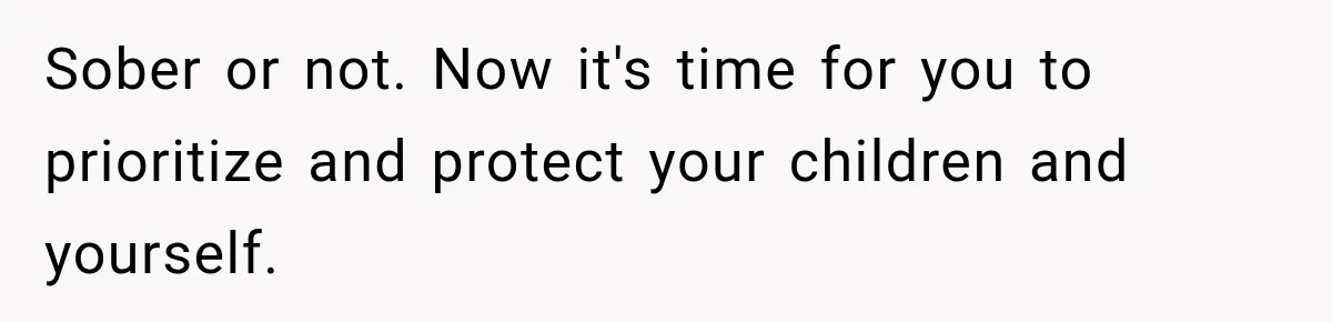 Sober or not. Now it's time for you to prioritize and protect your children and yourself.