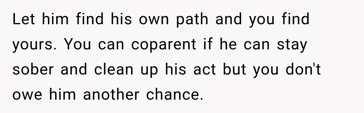 Let him find his own path and you find yours. You can coparent if he can stay sober and clean up his act but you don't owe him another chance.