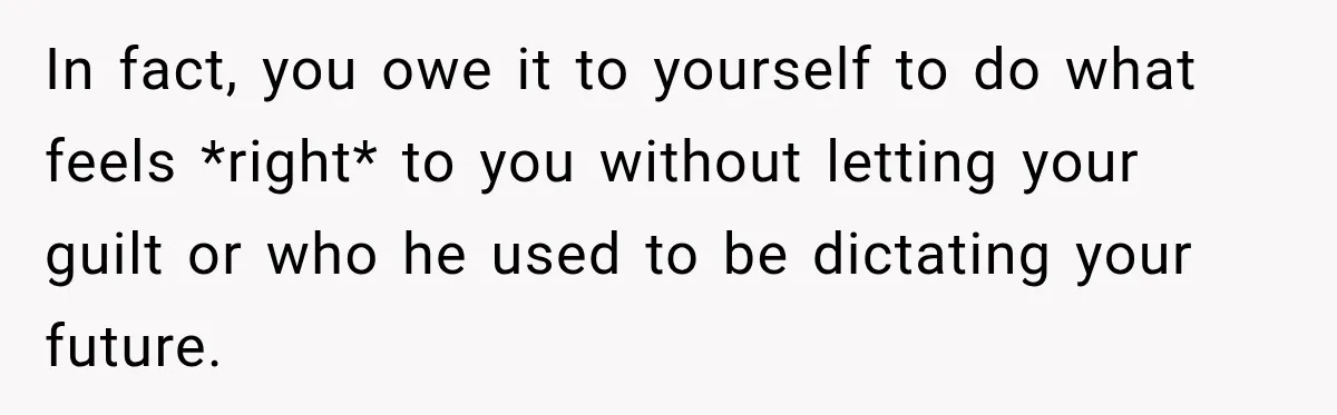 In fact, you owe it to yourself to do what feels *right* to you without letting your guilt or who he used to be dictating your future.