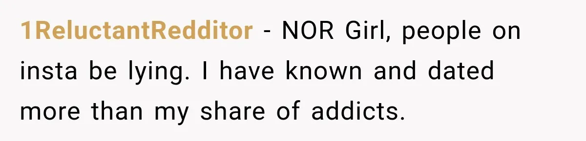 1ReluctantRedditor − NOR Girl, people on insta be lying. I have known and dated more than my share of addicts.