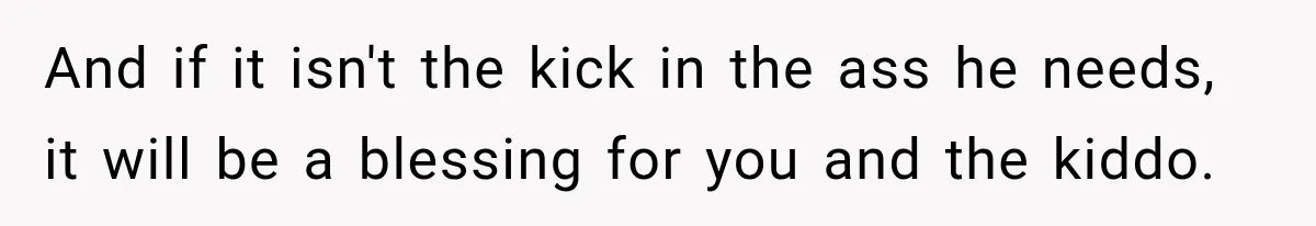 And if it isn't the kick in the ass he needs, it will be a blessing for you and the kiddo.