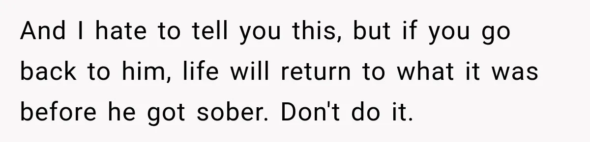 And I hate to tell you this, but if you go back to him, life will return to what it was before he got sober. Don't do it.