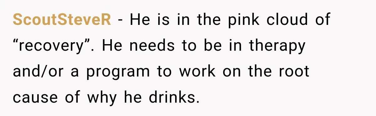ScoutSteveR − He is in the pink cloud of “recovery”. He needs to be in therapy and/or a program to work on the root cause of why he drinks.