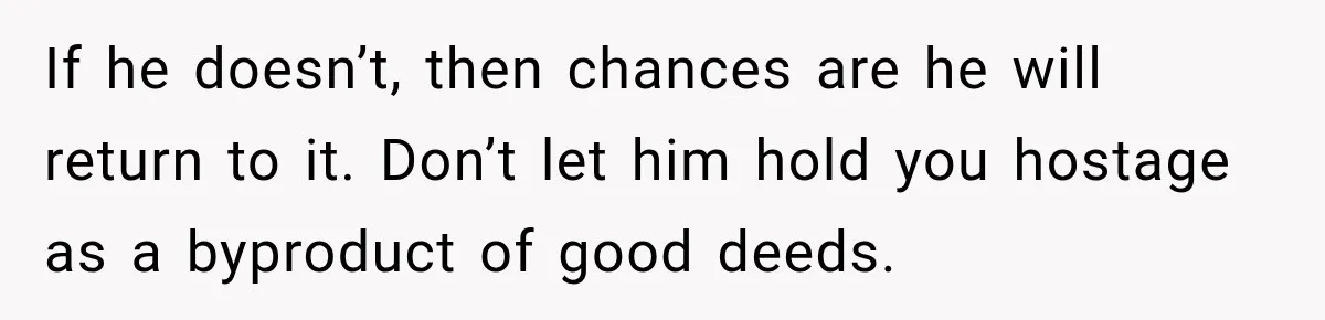 If he doesn’t, then chances are he will return to it. Don’t let him hold you hostage as a byproduct of good deeds.