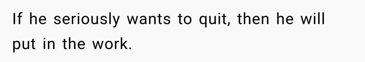 If he seriously wants to quit, then he will put in the work.