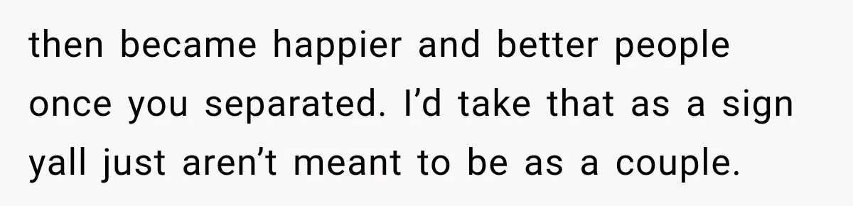 then became happier and better people once you separated. I’d take that as a sign yall just aren’t meant to be as a couple.