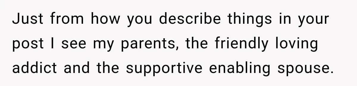 Just from how you describe things in your post I see my parents, the friendly loving addict and the supportive enabling spouse.