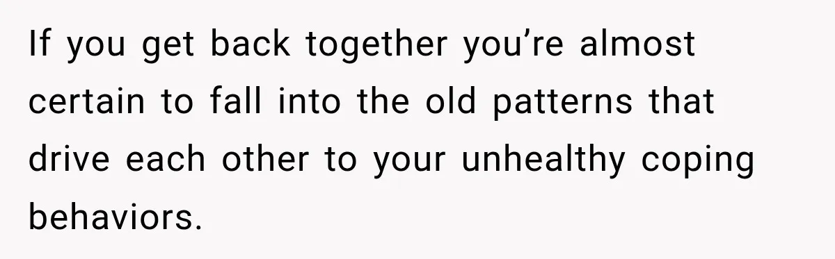 If you get back together you’re almost certain to fall into the old patterns that drive each other to your unhealthy coping behaviors.