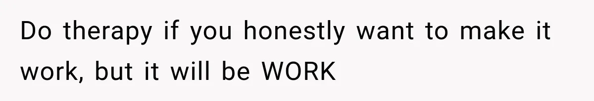 Do therapy if you honestly want to make it work, but it will be WORK