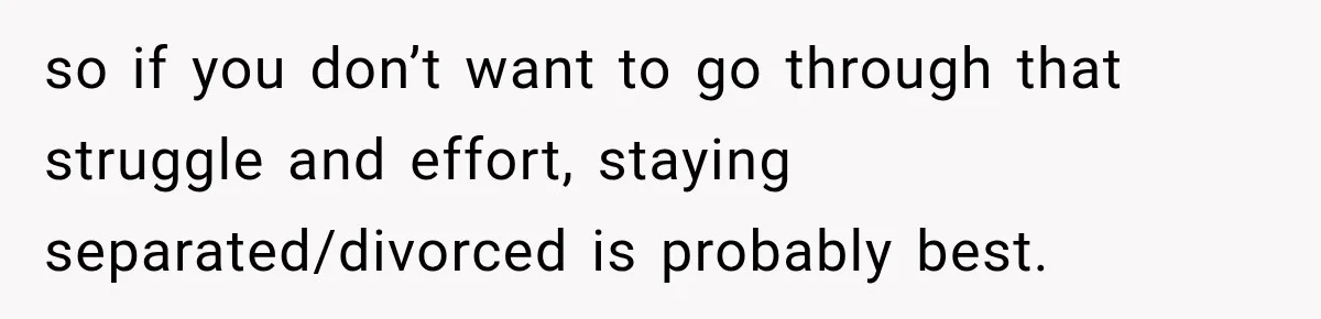 so if you don’t want to go through that struggle and effort, staying separated/divorced is probably best.