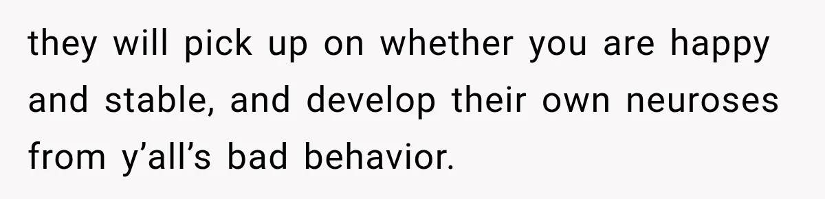 they will pick up on whether you are happy and stable, and develop their own neuroses from y’all’s bad behavior.