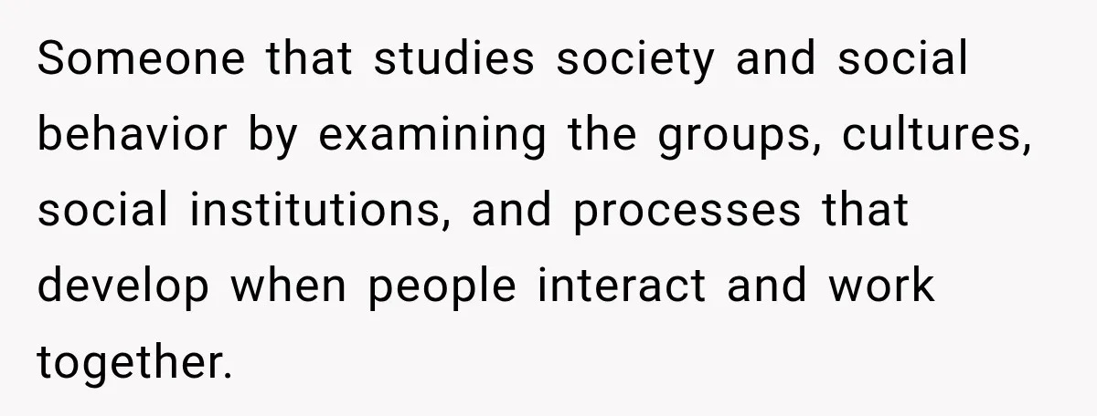 Woman Calls Out Friend For Introducing Herself As A Sociologist With Only A BA Someone that studies society and social behavior by examining the groups, cultures, social institutions, and processes that develop when people interact and work together.