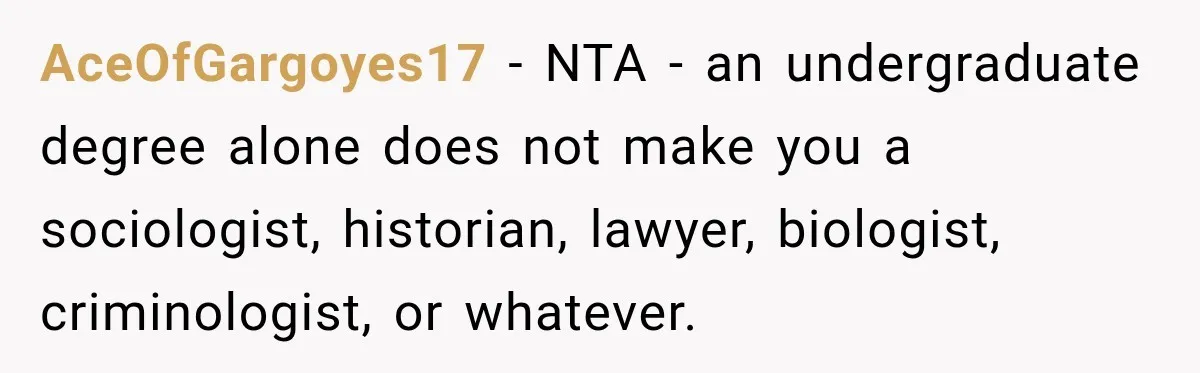 Woman Calls Out Friend For Introducing Herself As A Sociologist With Only A BA AceOfGargoyes17 − NTA - an undergraduate degree alone does not make you a sociologist, historian, lawyer, biologist, criminologist, or whatever.