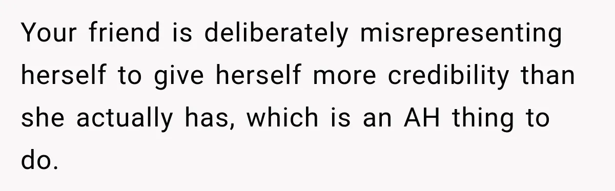Woman Calls Out Friend For Introducing Herself As A Sociologist With Only A BA Your friend is deliberately misrepresenting herself to give herself more credibility than she actually has, which is an AH thing to do.