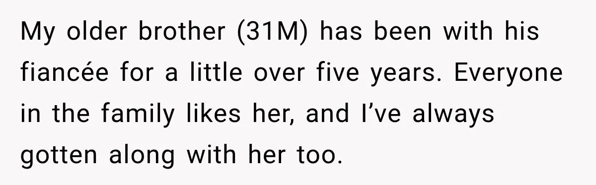Man Reveals Brother Delayed Proposal Until His Girlfriend Earned More, Wedding Gets Put On Hold My older brother (31M) has been with his fiancée for a little over five years. Everyone in the family likes her, and I’ve always gotten along with her too.