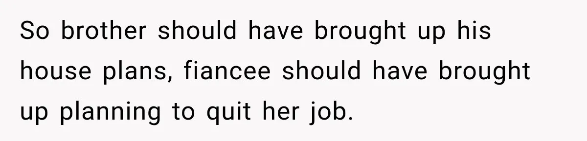 Man Reveals Brother Delayed Proposal Until His Girlfriend Earned More, Wedding Gets Put On Hold So brother should have brought up his house plans, fiancee should have brought up planning to quit her job.