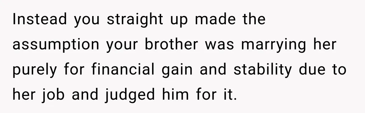 Man Reveals Brother Delayed Proposal Until His Girlfriend Earned More, Wedding Gets Put On Hold Instead you straight up made the assumption your brother was marrying her purely for financial gain and stability due to her job and judged him for it.