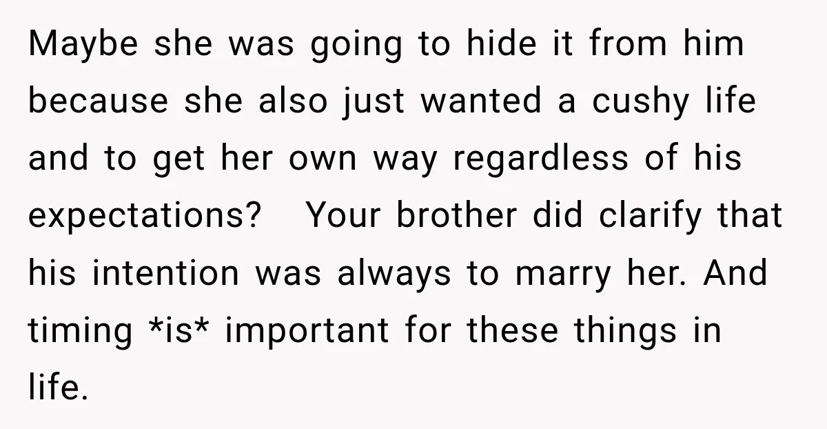 Man Reveals Brother Delayed Proposal Until His Girlfriend Earned More, Wedding Gets Put On Hold Maybe she was going to hide it from him because she also just wanted a cushy life and to get her own way regardless of his expectations? Your brother did...