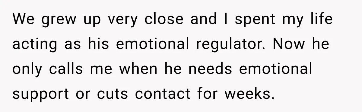 We grew up very close and I spent my life acting as his emotional regulator. Now he only calls me when he needs emotional support or cuts contact for weeks.