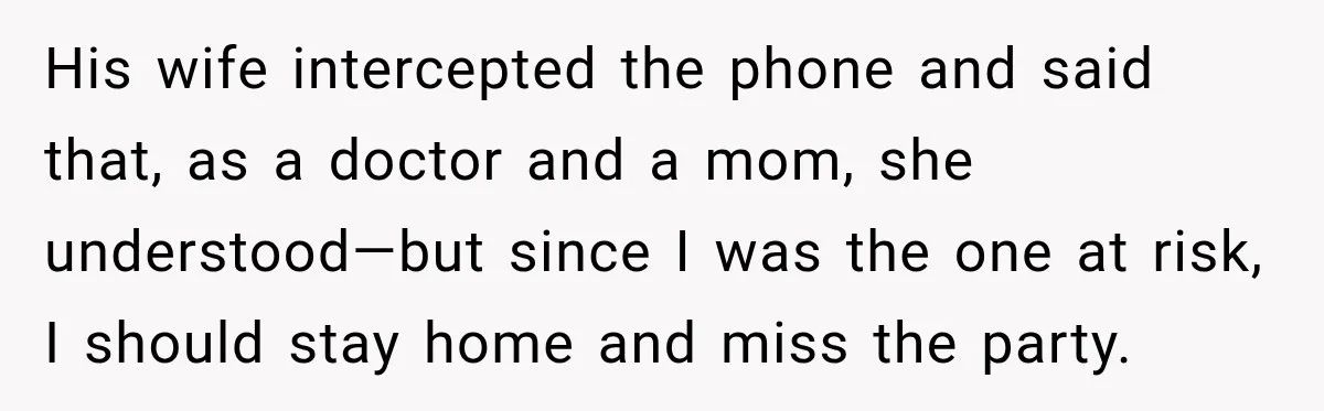 His wife intercepted the phone and said that, as a doctor and a mom, she understood—but since I was the one at risk, I should stay home and miss the...