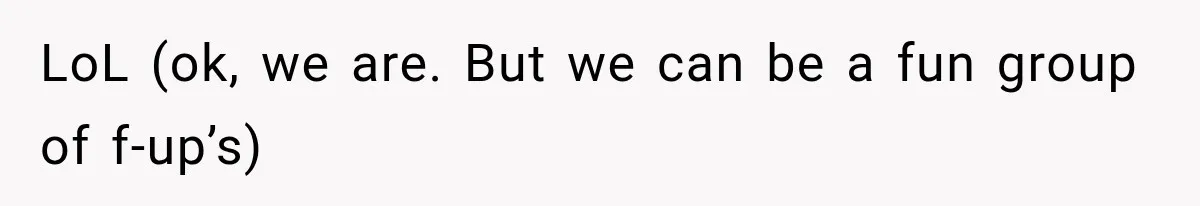 LoL (ok, we are. But we can be a fun group of f-up’s)