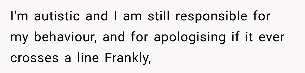 I'm autistic and I am still responsible for my behaviour, and for apologising if it ever crosses a line Frankly,