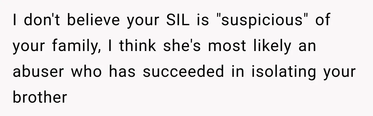 I don't believe your SIL is "suspicious" of your family, I think she's most likely an abuser who has succeeded in isolating your brother