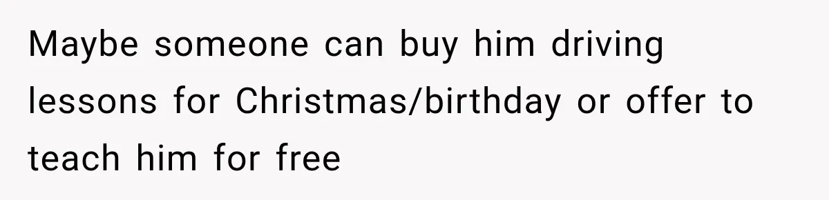 Maybe someone can buy him driving lessons for Christmas/birthday or offer to teach him for free