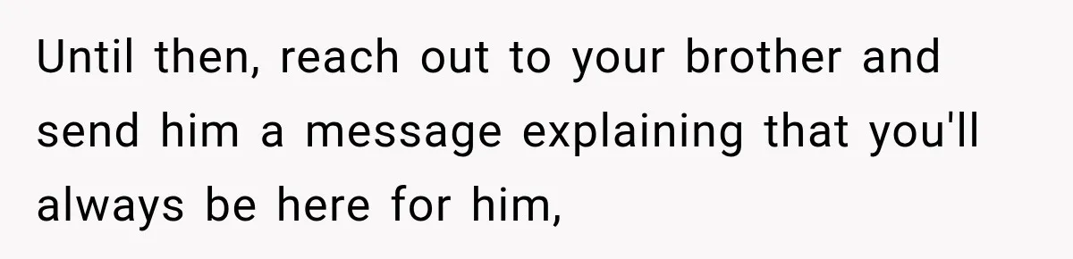 Until then, reach out to your brother and send him a message explaining that you'll always be here for him,