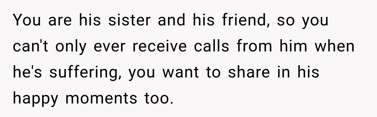 You are his sister and his friend, so you can't only ever receive calls from him when he's suffering, you want to share in his happy moments too.