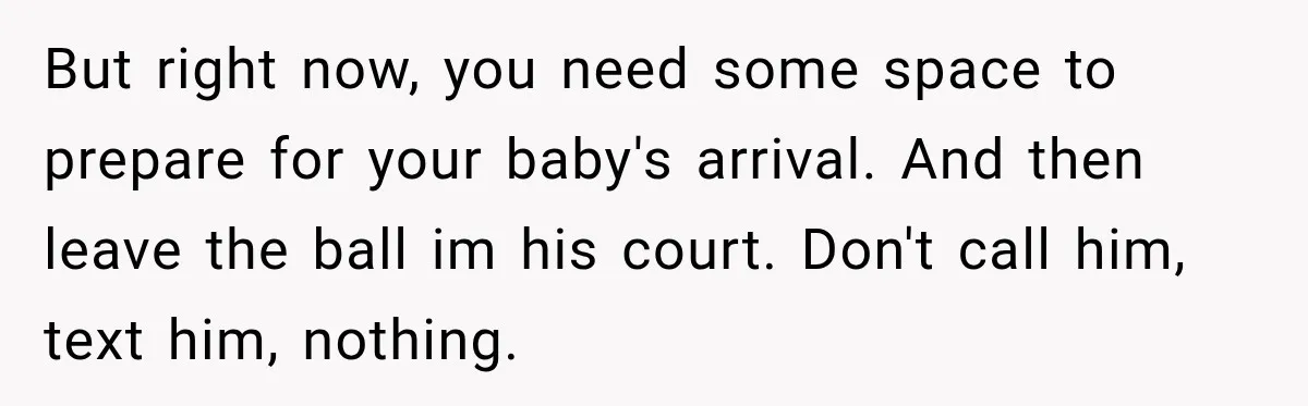 But right now, you need some space to prepare for your baby's arrival. And then leave the ball im his court. Don't call him, text him, nothing.