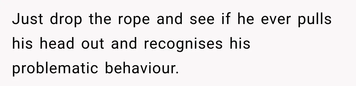 Just drop the rope and see if he ever pulls his head out and recognises his problematic behaviour.