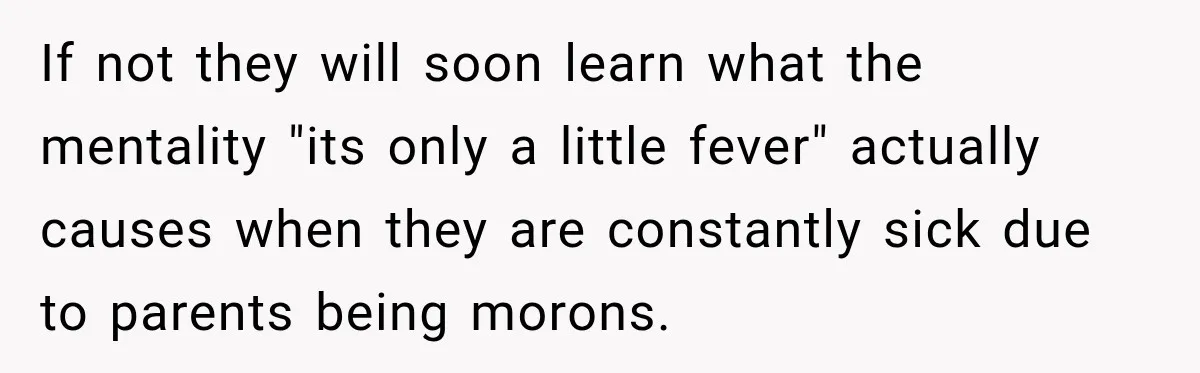 If not they will soon learn what the mentality "its only a little fever" actually causes when they are constantly sick due to parents being morons.