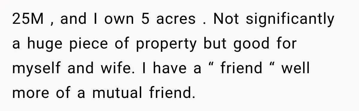 25M , and I own 5 acres . Not significantly a huge piece of property but good for myself and wife. I have a “ friend “ well more of...