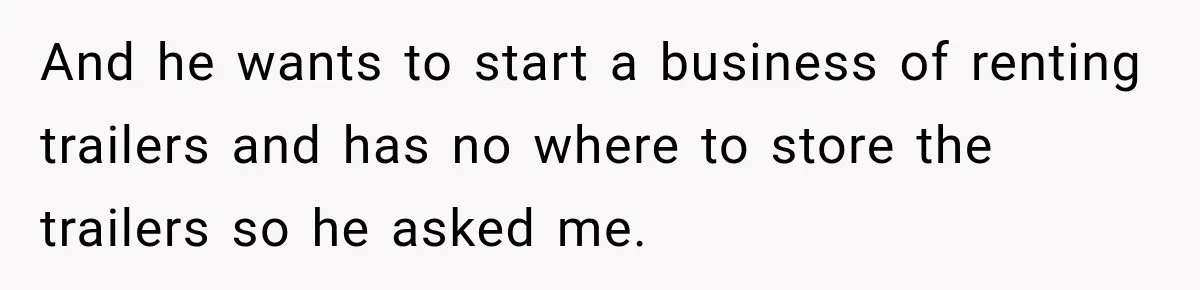 And he wants to start a business of renting trailers and has no where to store the trailers so he asked me.