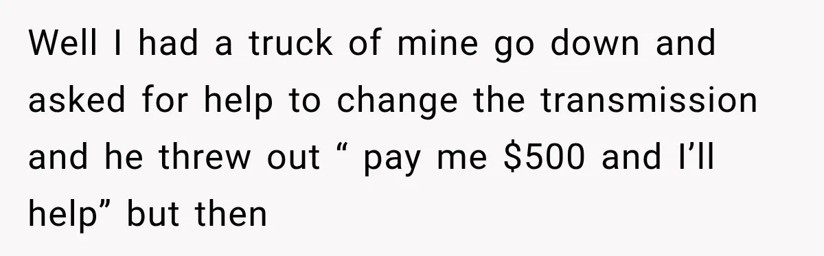 Well I had a truck of mine go down and asked for help to change the transmission and he threw out “ pay me $500 and I’ll help” but then